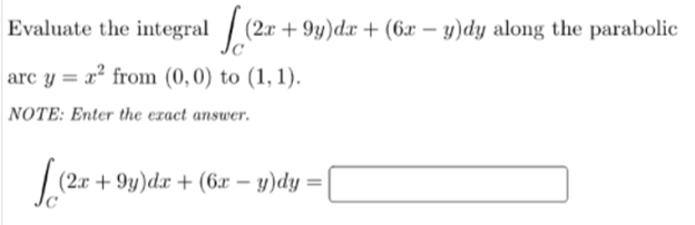 Evaluate the integral / (2x + 9y)dx + (6x – y)dy along the parabolic
arc y = x² from (0,0) to (1, 1).
NOTE: Enter the ezact answer.
(2x + 9y)dx + (6x – y)dy =
