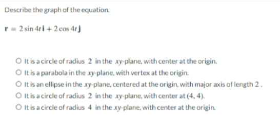 Describe the graph of the equation.
r = 2 sin 4ri + 2 cos 4tj
O t is a circle of radius 2 in the xy-plane, with center at the origin.
O Itis a parabola in the xy plane, with vertex at the origin.
O Itis an ellipse in the xy-plane, centered at the origin, with major axis of length 2.
O tis a circle of radius 2 in the xy-plane, with center at (4, 4).
O tis a circle of radius 4 in the xy-plane, with center at the origin.
