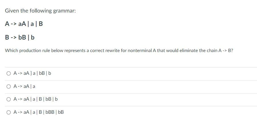 Given the following grammar:
A-> aA |a|B
B -> bB | b
Which production rule below represents a correct rewrite for nonterminal A that would eliminate the chain A -> B?
O A-> aA} a| bB | b
O A-> aA | a
O A -> aA |a| B| bB | b
O A-> aA|a| B| bBB | bB
