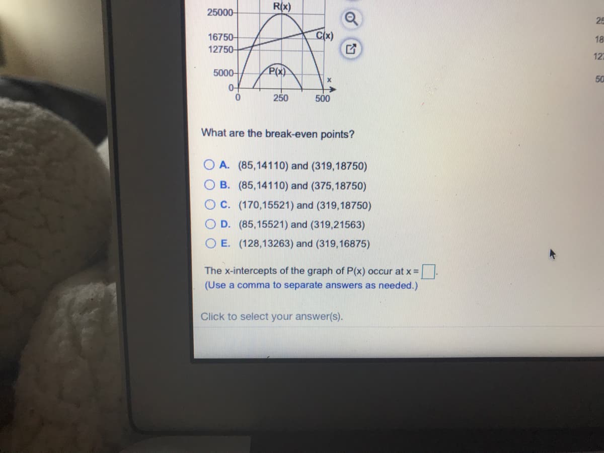 25000-
Rx)
25
Cx)
16750-
12750-
18
127
5000-
P(x)
50
0-
250
500
What are the break-even points?
O A. (85,14110) and (319,18750)
B. (85,14110) and (375,18750)
O C. (170,15521) and (319,18750)
O D. (85,15521) and (319,21563)
O E. (128,13263) and (319,16875)
The x-intercepts of the graph of P(x) occur at x =
(Use a comma to separate answers as needed.)
Click to select your answer(s).
