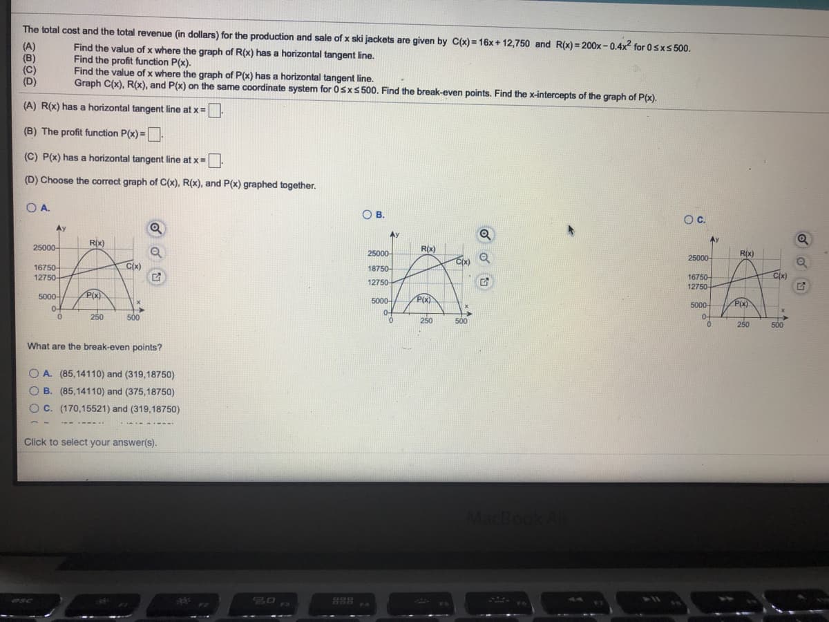 The total cost and the total revenue (in dollars) for the production and sale of x ski jackets are given by C(x) = 16x + 12,750 and R(x) = 200x- 0.4x for 0sxs 500.
(A)
(B)
(C)
(D)
Find the value of x where the graph of R(x) has a horizontal tangent line.
Find the profit function P(x).
Find the value of x where the graph of P(x) has a horizontal tangent line.
Graph C(x), R(x), and P(x) on the same coordinate system for 0sxs 500. Find the break-even points. Find the x-intercepts of the graph of P(x).
(A) R(x) has a horizontal tangent line at x=.
(B) The profit function P(x) =
(C) P(x) has a horizontal tangent line at x =
(D) Choose the correct graph of C(x), R(x), and P(x) graphed together.
OA.
O B.
Oc.
Ay
Ay
Ay
R(x)
25000-
25000-
R(x)
R(x)
25000-
C(x)
C(x)
16750-
12750-
18750-
16750-
C(x)
12750+
12750-
5000-
P(x)
P(x)
5000-
5000-
P(x)
0-
0-
250
500
250
500
0-
250
500
What are the break-even points?
O A. (85,14110) and (319,18750)
O B. (85,14110) and (375,18750)
OC. (170,15521) and (319,18750)
Click to select your answer(s).
MacBook Air
esc
