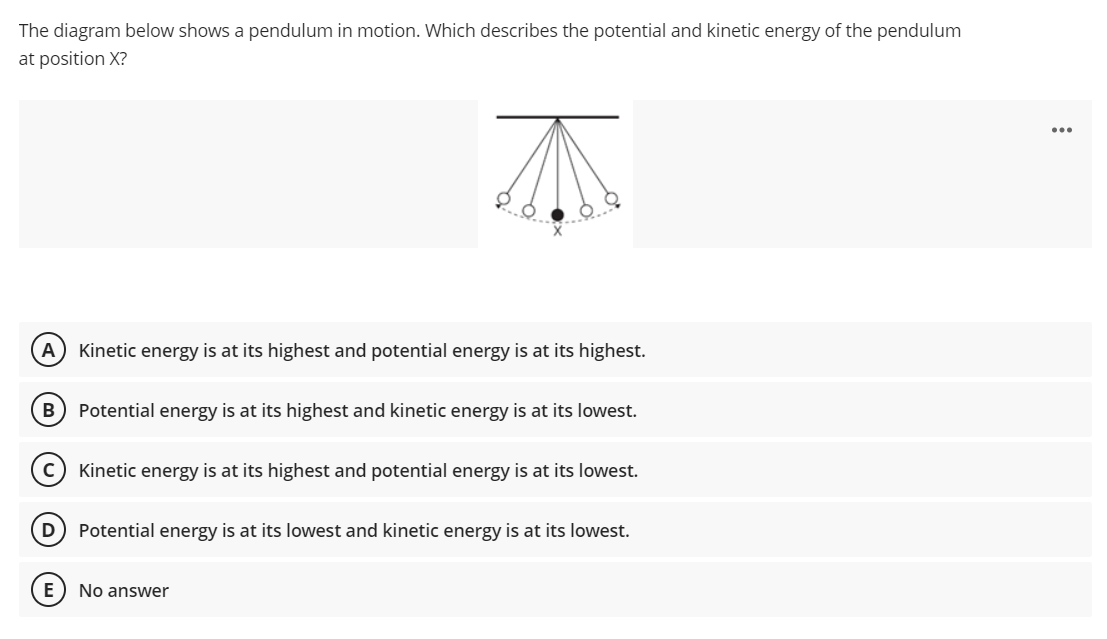 The diagram below shows a pendulum in motion. Which describes the potential and kinetic energy of the pendulum
at position X?
A Kinetic energy is at its highest and potential energy is at its highest.
Potential energy is at its highest and kinetic energy is at its lowest.
Kinetic energy is at its highest and potential energy is at its lowest.
D) Potential energy is at its lowest and kinetic energy is at its lowest.
No answer
