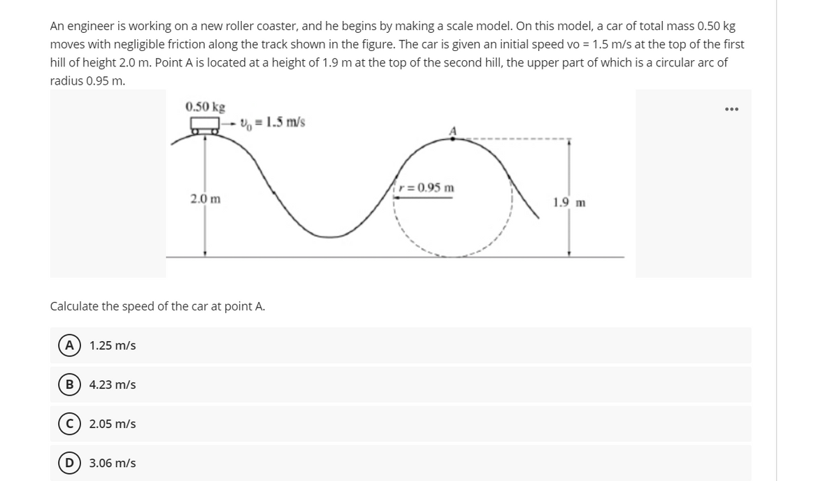An engineer is working on a new roller coaster, and he begins by making a scale model. On this model, a car of total mass 0.50 kg
moves with negligible friction along the track shown in the figure. The car is given an initial speed vo = 1.5 m/s at the top of the first
hill of height 2.0 m. Point A is located at a height of 1.9 m at the top of the second hill, the upper part of which is a circular arc of
radius 0.95 m.
0.50 kg
U, = 1.5 m/s
r = 0.95 m
2.0 m
1.9 m
Calculate the speed of the car at point A.
А
1.25 m/s
B
4.23 m/s
2.05 m/s
3.06 m/s
