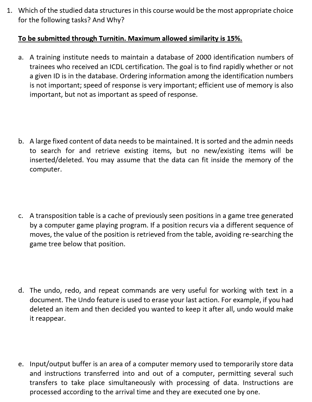 1. Which of the studied data structures in this course would be the most appropriate choice
for the following tasks? And Why?
To be submitted through Turnitin. Maximum allowed similarity is 15%.
a. A training institute needs to maintain a database of 2000 identification numbers of
trainees who received an ICDL certification. The goal is to find rapidly whether or not
a given ID is in the database. Ordering information among the identification numbers
is not important; speed of response is very important; efficient use of memory is also
important, but not as important as speed of
response.
b. A large fixed content of data needs to be maintained. It is sorted and the admin needs
to search for and retrieve existing items, but no new/existing items will be
inserted/deleted. You may assume that the data can fit inside the memory of the
computer.
c. A transposition table is a cache of previously seen positions in a game tree generated
by a computer game playing program. If a position recurs via a different sequence of
moves, the value of the position is retrieved from the table, avoiding re-searching the
game tree below that position.
d. The undo, redo, and repeat commands are very useful for working with text in a
document. The Undo feature is used to erase your last action. For example, if you had
deleted an item and then decided you wanted to keep it after all, undo would make
it reappear.
e. Input/output buffer is an area of a computer memory used to temporarily store data
and instructions transferred into and out of a computer, permitting several such
transfers to take place simultaneously with processing of data. Instructions are
processed according to the arrival time and they are executed one by one.
