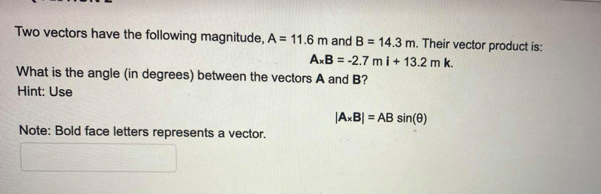 Two vectors have the following magnitude, A = 11.6 m and B = 14.3 m. Their vector product is:
AxB = -2.7 m i+ 13.2 m k.
%3D
What is the angle (in degrees) between the vectors A and B?
Hint: Use
|AxB| = AB sin(0)
Note: Bold face letters represents a vector.
