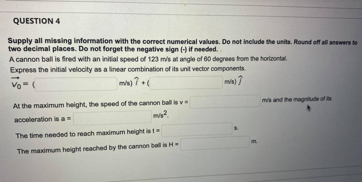 QUESTION 4
Supply all missing information with the correct numerical values. Do not include the units. Round off all answers to
two decimal places. Do not forget the negative sign (-) if needed.
A cannon ball is fired with an initial speed of 123 m/s at angle of 60 degrees from the horizontal.
Express the initial velocity as a linear combination of its unit vector components.
Vo = (
m/s)
m/s)
At the maximum height, the speed of the cannon ball is v =
m/s and the magnitude of its
acceleration is a =
m/s?.
S.
The time needed to reach maximum height is t =
m.
The maximum height reached by the cannon ball is H =
