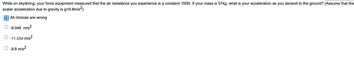 While on skydiving, your force equipment measured that the air resistance you experience is a constant 100N. If your mass is 57kg, what is your acceleration as you decend to the ground? (Assume that the
scalar acceleration due to gravity is g=9.8m/s2)
O All choices are wrong
-8.046 m/s?
-11.554 m/s2
-9.8 m/s2
