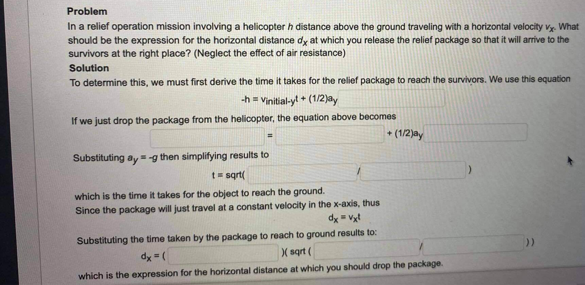 Problem
In a relief operation mission involving a helicopter h distance above the ground traveling with a horizontal velocity vy. What
should be the expression for the horizontal distance dy at which you release the relief package so that it will arrive to the
survivors at the right place? (Neglect the effect of air resistance)
Solution
To determine this, we must first derive the time it takes for the relief package to reach the survivors. We use this equation
-h = Vinitial-ył + (1/2)ay
%3D
If we just drop the package from the helicopter, the equation above becomes
+ (1/2)ay
%3D
Substituting ay =-g then simplifying results to
t = sqrt(
which is the time it takes for the object to reach the ground.
Since the package will just travel at a constant velocity in the x-axis, thus
dx = Vxt
Substituting the time taken by the package to reach to ground results to:
dx = (
)( sqrt (
which is the expression for the horizontal distance at which you should drop the package.
