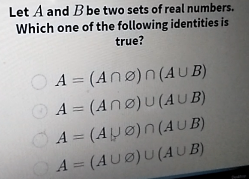 Let A and B be two sets of real numbers.
Which one of the following identities is
true?
A = (Anø)n (A U B)
||
O A = (Anø)U(AUB)
OA = (AJØ)n (AUB)
OA = (AUØ)U (AUB)
%3D
%3D
Pe
