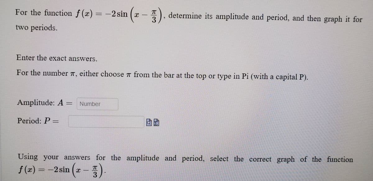 For the function f (x) = -2 sin ( x
).
determine its amplitude and period, and then graph it for
two periods.
Enter the exact answers.
For the number 7, either choose 7 from the bar at the top or type in Pi (with a capital P).
Amplitude: A = Number
Period: P =
因团
Using your answers for the amplitude and period, select the correct graph of the function
f (x)
= -2 sin (x -
=-2 sin
( x
ト3
