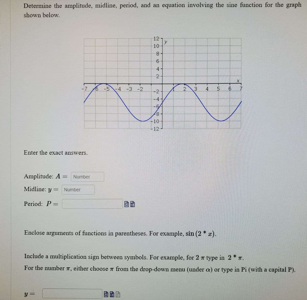 Determine the amplitude, midline, period, and an equation involving the sine function for the graph
shown below.
12
10
8.
4
2.
-7
6 -5-4 -3 -2
2 3
4
9.
-2
-4-
-6
+87
-10
-12-
Enter the exact answers.
Amplitude: A =
Number
Midline: y =
Number
Period: P =
Enclose arguments of functions in parentheses. For example, sin (2 * x).
Include a multiplication sign between symbols. For example, for 2 7 type in 2 * T.
For the number T, either choose 7 from the drop-down menu (under a) or type in Pi (with a capital P).
y =
%3D
寸
