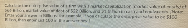 Calculate the enterprise value of a firm with a market capitalization (market value of equity) of
$66 Billion, market value of debt of $22 Billion, and $1 Billion in cash and equivalents. [Note:
Enter your answer in Billions; for example, if you calculate the enterprise value to be $100
Billion, then enter just 100 in the answer box.]

