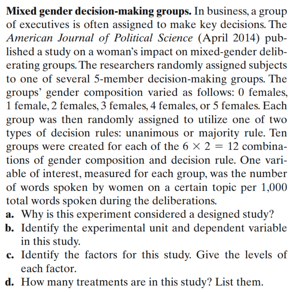 Mixed gender decision-making groups. In business, a group
of executives is often assigned to make key decisions. The
American Journal of Political Science (April 2014) pub-
lished a study on a woman's impact on mixed-gender delib-
erating groups. The researchers randomly assigned subjects
to one of several 5-member decision-making groups. The
groups' gender composition varied as follows: 0 females,
1 female, 2 females, 3 females, 4 females, or 5 females. Each
group was then randomly assigned to utilize one of two
types of decision rules: unanimous or majority rule. Ten
groups were created for each of the 6 × 2 = 12 combina-
tions of gender composition and decision rule. One vari-
able of interest, measured for each group, was the number
of words spoken by women on a certain topic per 1,000
total words spoken during the deliberations.
a. Why is this experiment considered a designed study?
b. Identify the experimental unit and dependent variable
in this study.
c. Identify the factors for this study. Give the levels of
each factor.
d. How many treatments are in this study? List them.
