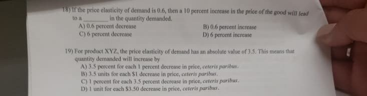 18) If the price elasticity of demand is 0.6, then a 10 percent increase in the price of the good will lead
to a
in the quantity demanded.
A) 0.6 percent decrease
C) 6 percent decrease
B) 0.6 percent increase
D) 6 percent increase
19) For product XYZ, the price elasticity of demand has an absolute value of 3.5. This means that
quantity demanded will increase by
A) 3.5 percent for each I percent decrease in price, ceteris paribus.
B) 3.5 units for each $1 decrease in price, ceteris paribus.
C) I percent for each 3.5 percent decrease in price, ceteris paribus.
D) 1 unit for each $3.50 decrease in price, ceteris paribus.
