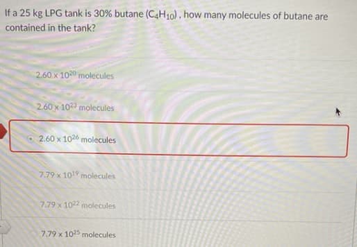If a 25 kg LPG tank is 30% butane (C4H10) , how many molecules of butane are
contained in the tank?
2.60 x 1020 molecules
2.60 x 102 molecules
2.60 x 1026 molecules
7.79 x 1019 molecules
7.79 x 1022 molecules
7.79 x 1025 molecules
