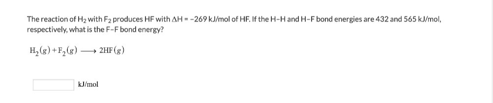 The reaction of H2 with F2 produces HF with AH = -269 kJ/mol of HF. If the H-H and H-F bond energies are 432 and 565 kJ/mol,
respectively, what is the F-F bond energy?
H, (g) +F, (g) → 2HF (g)
kJ/mol

