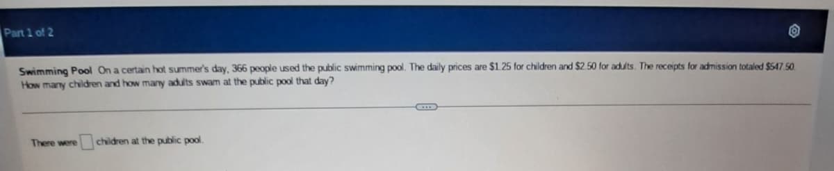 Part 1 of 2
Swimming Pool On a certain hot summer's day, 366 people used the public swimming pool. The daily prices are $1.25 for children and $2.50 for adults. The receipts for admission totaled $547.50.
How many children and how many adults swam at the public pool that day?
There were children at the public pool.