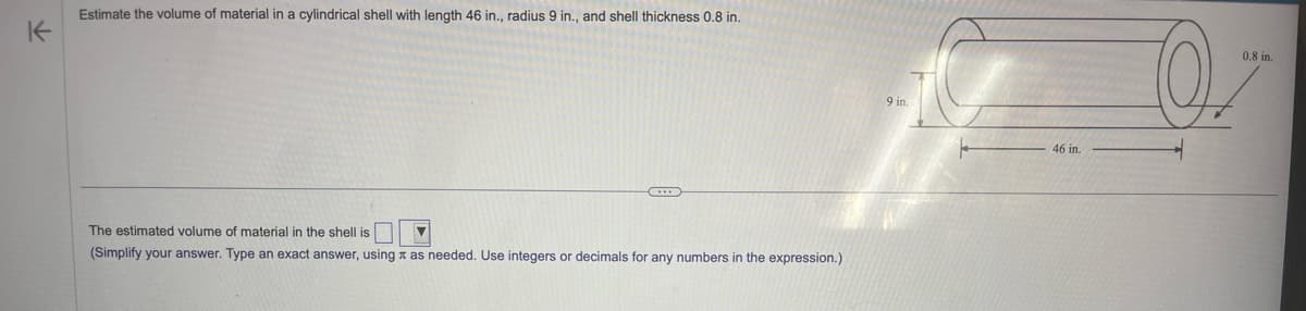 K
Estimate the volume of material in a cylindrical shell with length 46 in., radius 9 in., and shell thickness 0.8 in.
C
The estimated volume of material in the shell is
(Simplify your answer. Type an exact answer, using as needed. Use integers or decimals for any numbers in the expression.)
46 in.
0.8 in.