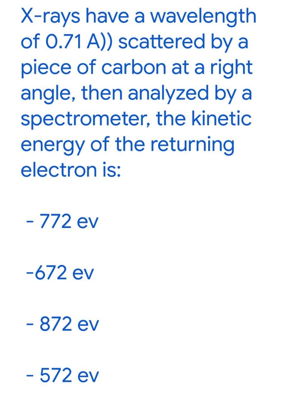 X-rays have a wavelength
of 0.71 A)) scattered by a
piece of carbon at a right
angle, then analyzed by a
spectrometer, the kinetic
energy of the returning
electron is:
- 772 ev
-672 ev
- 872 ev
- 572 ev