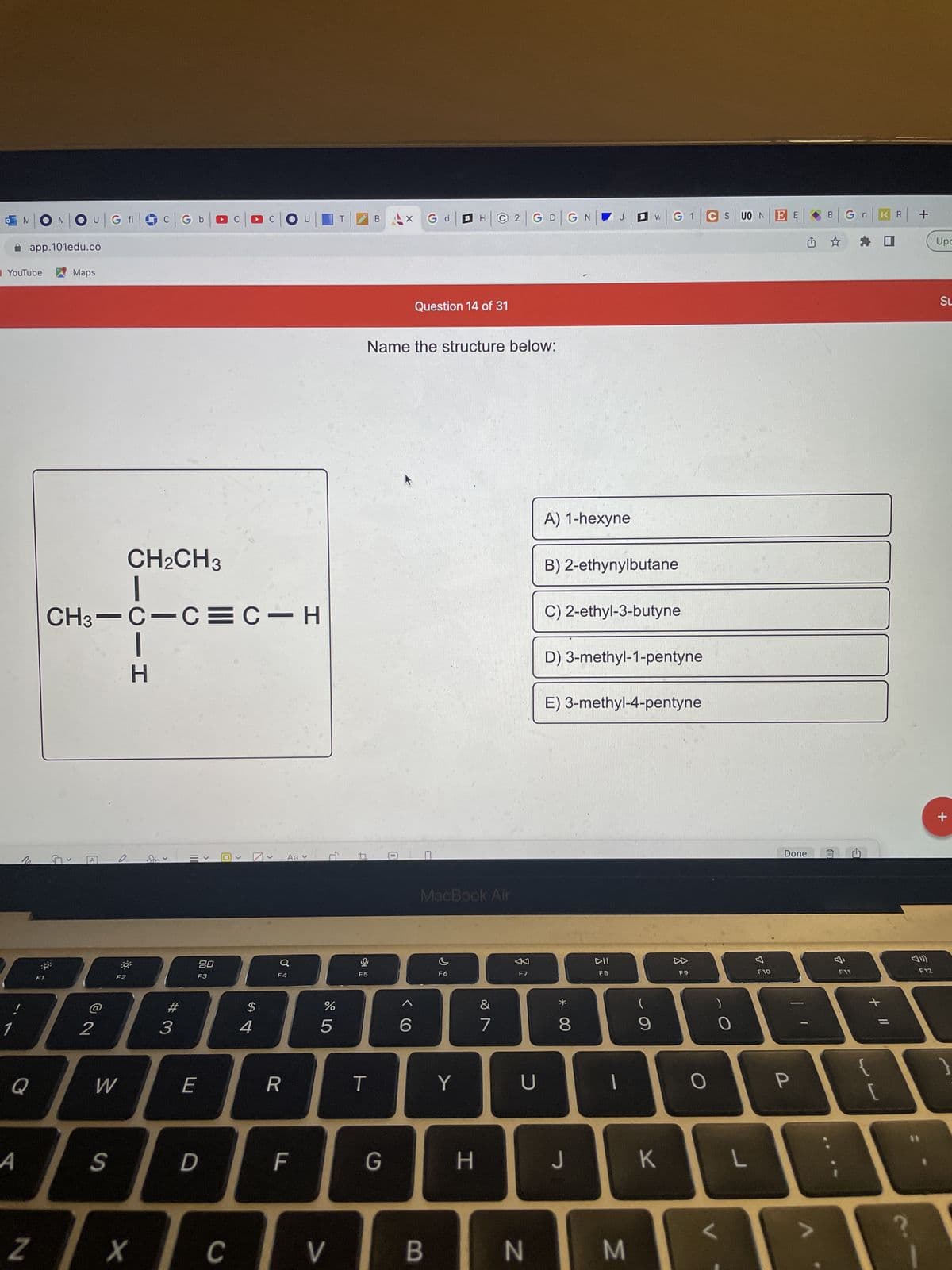 YouTube
1
NONOU
app.101edu.co
Maps
CH₂CH3
I
CH3–C=C=C-H
Aa
Q
A
Z
A
2
G fi
F2
W
S
CIH
X
C G b
#3
110
>
80
F3
E
D
C
C
>
$
4
O
F4
R
LL
0,
67 dº
%
5
V
Gd
Question 14 of 31
Name the structure below:
B
F5
T
B
G
99
MacBook Air
F6
B
Y
H
2 G D G
&
7
F7
U
N
* 00
A) 1-hexyne
B) 2-ethynylbutane
C) 2-ethyl-3-butyne
D) 3-methyl-1-pentyne
E) 3-methyl-4-pentyne
8
J
DII
F8
M
W
(
9
G1|CSU0N
K
F9
O
O
L
F10
EE
Done
P
Gra
F11
+ 11
{
R
+
F12
Upc
SL
+
}