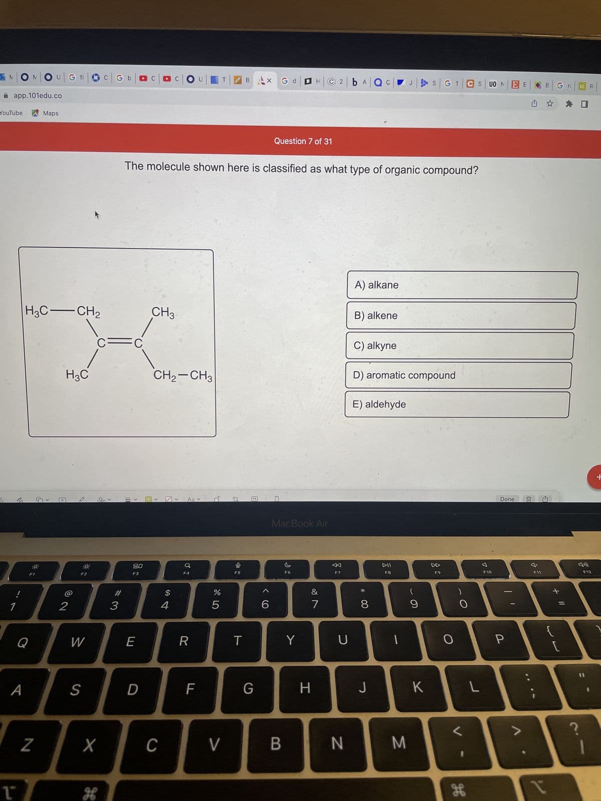 N|ON|OU|G fic
app.101edu.co
Maps
YouTube
1
N
L
H3C-CH₂
H3C
Q
A
N
G
A
© 2
-
F2
W
S
C=
X
H
Gb| CCC
|2bA|QQ
Question 7 of 31
The molecule shown here is classified as what type of organic compound?
A) alkane
CH3
B) alkene
C) alkyne
CH₂-CH3
D) aromatic compound
E) aldehyde
V
Aa v
>
#3
II
>
80
F3
E
D
C
$
4
Q
F4
R
F
D,
67 dº
%
5
V
F5
T
BAX G d
G
MacBook Air
F6
B
Y
&
7
H
F7
U
N
*
8
J
DII
F8
M
(
9
K
S|G1|CS UONEE
F9
O
)
H
L
7
F10
Done
P
F11
B
←
L
x
Gra
+ 11
KR
☐
F12
+