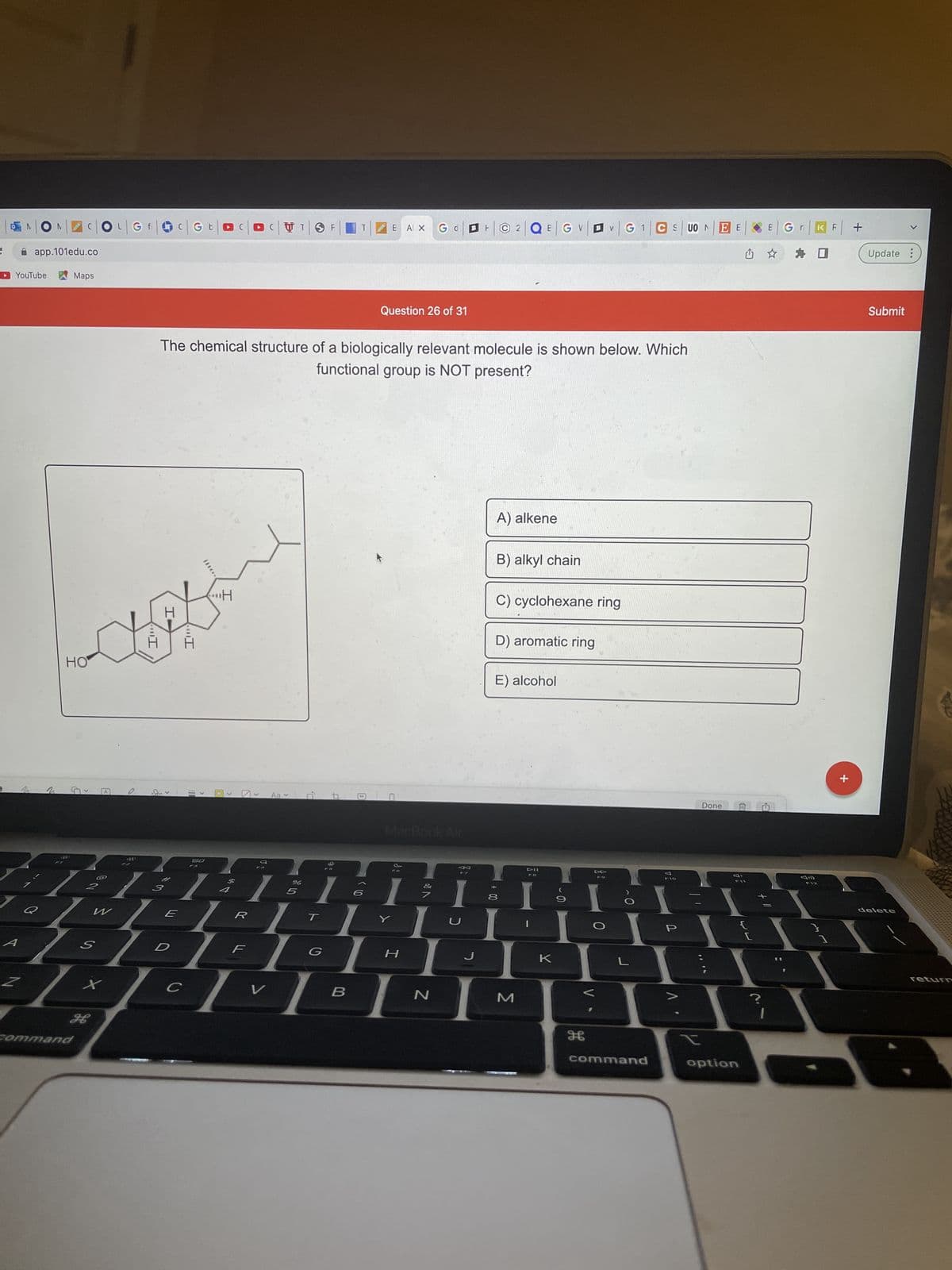 NON
app.101edu.co
Maps
YouTube
2
Q
C|OL|GA|C G b
HO
S
A
2
H
Command
...I
S
x
CTO F
E AX
Gd
Question 26 of 31
The chemical structure of a biologically relevant molecule is shown below. Which
functional group is NOT present?
A) alkene
B) alkyl chain
C) cyclohexane ring
D) aromatic ring
E) alcohol
DII
FB
I-
D
<
с
H
0
>
Aav
A
MacBook Air
80
←
%
1:11:L:L;
5
W
E
R
F
H
B
D,
V
B
N
F2QEG V VG 1 CSUON ΕΕ
J
00 *
8
M
9
DD
0
O
L
H
command
P
t
Done
option
III
?
1
E
Gr K F
F12
}
+
+
Update :
Submit
delete
returD