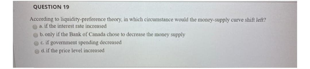 QUESTION 19
According to liquidity-preference theory, in which circumstance would the money-supply curve shift left?
a. if the interest rate increased
b. only if the Bank of Canada chose to decrease the money supply
c. if government spending decreased
d. if the price level increased