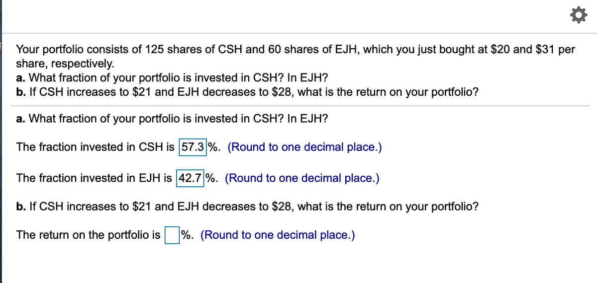 Your portfolio consists of 125 shares of CSH and 60 shares of EJH, which you just bought at $20 and $31 per
share, respectively.
a. What fraction of your portfolio is invested in CSH? In EJH?
b. If CSH increases to $21 and EJH decreases to $28, what is the return on your portfolio?
a. What fraction of your portfolio is invested in CSH? In EJH?
The fraction invested in CSH is 57.3 %. (Round to one decimal place.)
The fraction invested in EJH is 42.7 %. (Round to one decimal place.)
b. If CSH increases to $21 and EJH decreases to $28, what is the return on your portfolio?
The return on the portfolio is
%. (Round to one decimal place.)
