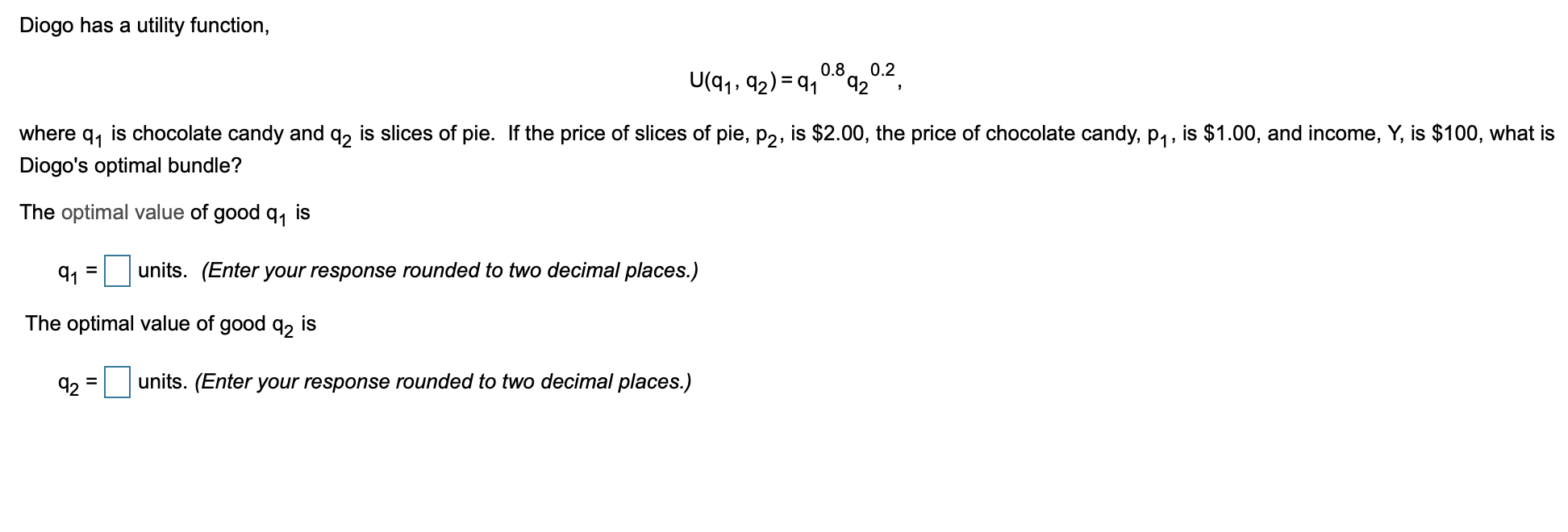 Diogo has a utility function,
U(q1, 92) = 91
0.8
0.2
92
where
91
is chocolate candy and q, is slices of pie. If the price of slices of pie, p2, is $2.00, the price of chocolate candy, P1, is $1.00, and income, Y, is $100, what is
Diogo's optimal bundle?
The optimal value of good q, is
9, = units. (Enter your response rounded to two decimal places.)
The optimal value of good q, is
92
units. (Enter your response rounded to two decimal places.)
