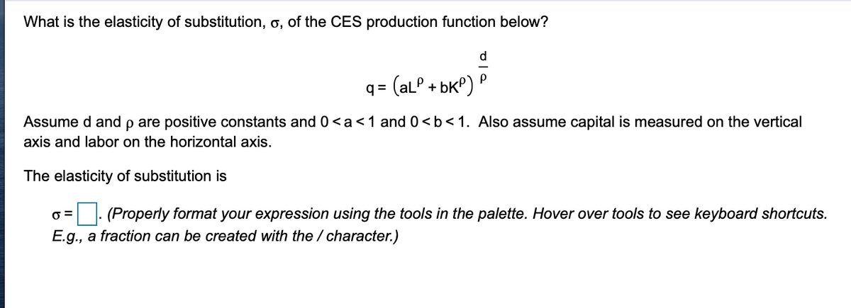 What is the elasticity of substitution, o, of the CES production function below?
q = (alP + bkP)
Assume d and p are positive constants and 0<a<1 and 0 <b< 1. Also assume capital is measured on the vertical
axis and labor on the horizontal axis.
The elasticity of substitution is
O =
|: (Properly format your expression using the tools in the palette. Hover over tools to see keyboard shortcuts.
E.g., a fraction can be created with the / character.)
