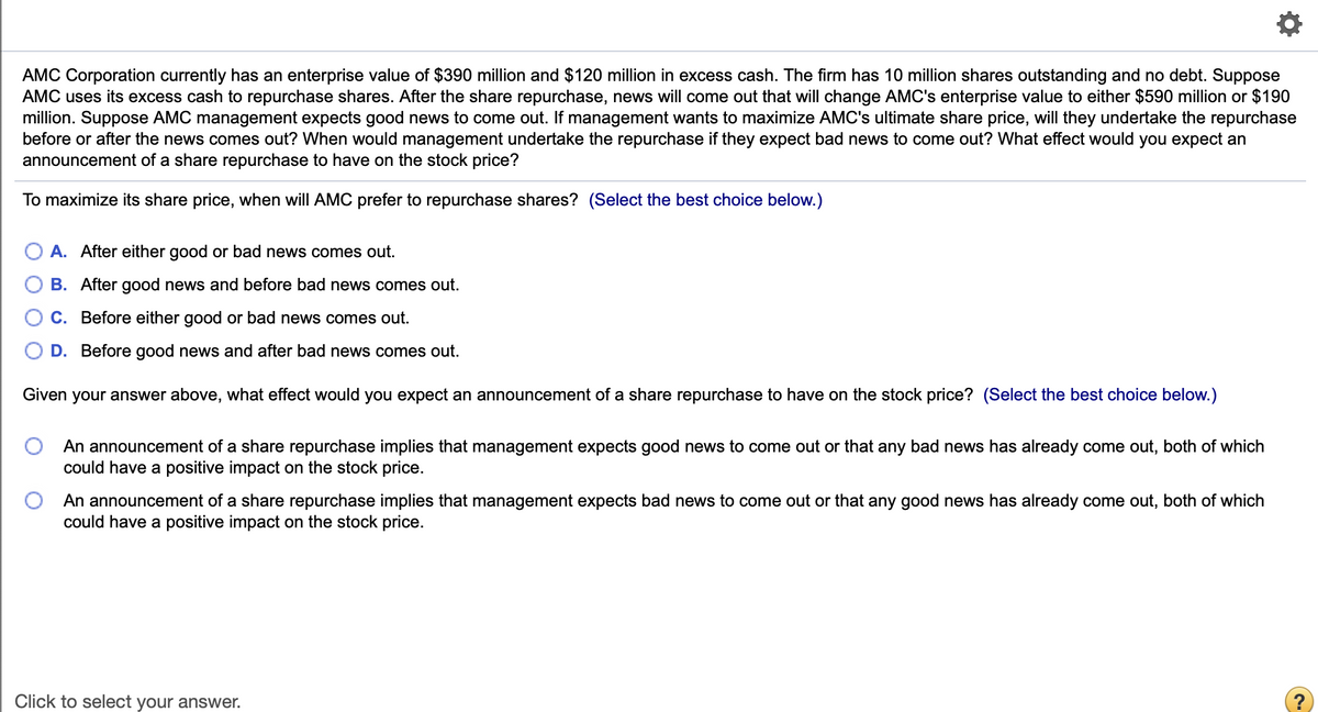 AMC Corporation currently has an enterprise value of $390 million and $120 million in excess cash. The firm has 10 million shares outstanding and no debt. Suppose
AMC uses its excess cash to repurchase shares. After the share repurchase, news will come out that will change AMC's enterprise value to either $590 million or $190
million. Suppose AMC management expects good news to come out. If management wants to maximize AMC's ultimate share price, will they undertake the repurchase
before or after the news comes out? When would management undertake the repurchase if they expect bad news to come out? What effect would you expect an
announcement of a share repurchase to have on the stock price?
To maximize its share price, when will AMC prefer to repurchase shares? (Select the best choice below.)
O A. After either good or bad news comes out.
B. After good news and before bad news comes out.
C. Before either good or bad news comes out.
D. Before good news and after bad news comes out.
Given your answer above, what effect would you expect an announcement of a share repurchase to have on the stock price? (Select the best choice below.)
An announcement of a share repurchase implies that management expects good news to come out or that any bad news has already come out, both of which
could have a positive impact on the stock price.
An announcement of a share repurchase implies that management expects bad news to come out or that any good news has already come out, both of which
could have a positive impact on the stock price.
Click to select your answer.
