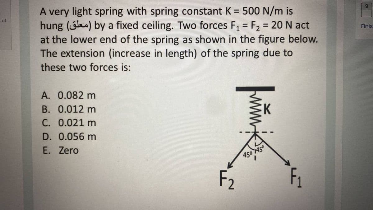 A very light spring with spring constant K = 500 N/m is
hung (ea) by a fixed ceiling. Two forces F, = F2 = 20 N act
at the lower end of the spring as shown in the figure below.
The extension (increase in length) of the spring due to
6.
%3D
of
Finis
these two forces is:
A. 0.082 m
B. 0.012 m
K
C. 0.021 m
D. 0.056 m
E. Zero
450 1450
F2
F1
