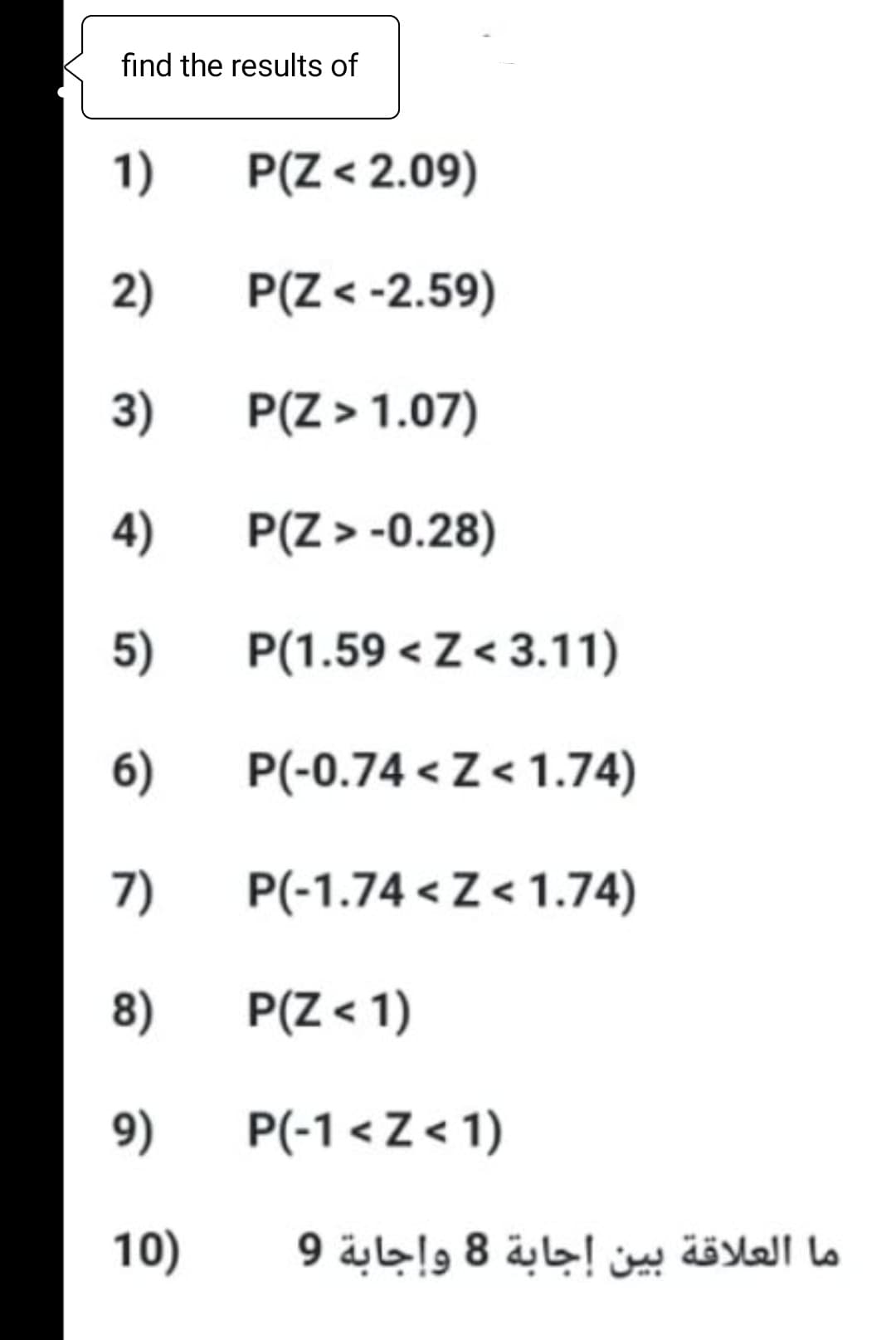 find the results of
1)
P(Z < 2.09)
2)
P(Z < -2.59)
3)
P(Z > 1.07)
4)
P(Z > -0.28)
5)
P(1.59 < Z < 3.11)
6)
P(-0.74 < Z < 1.74)
7)
P(-1.74 < Z< 1.74)
8)
P(Z < 1)
9)
P(-1 < Z < 1)
10)
ما العلاقة بين إجابة 8 وإجابة 9
