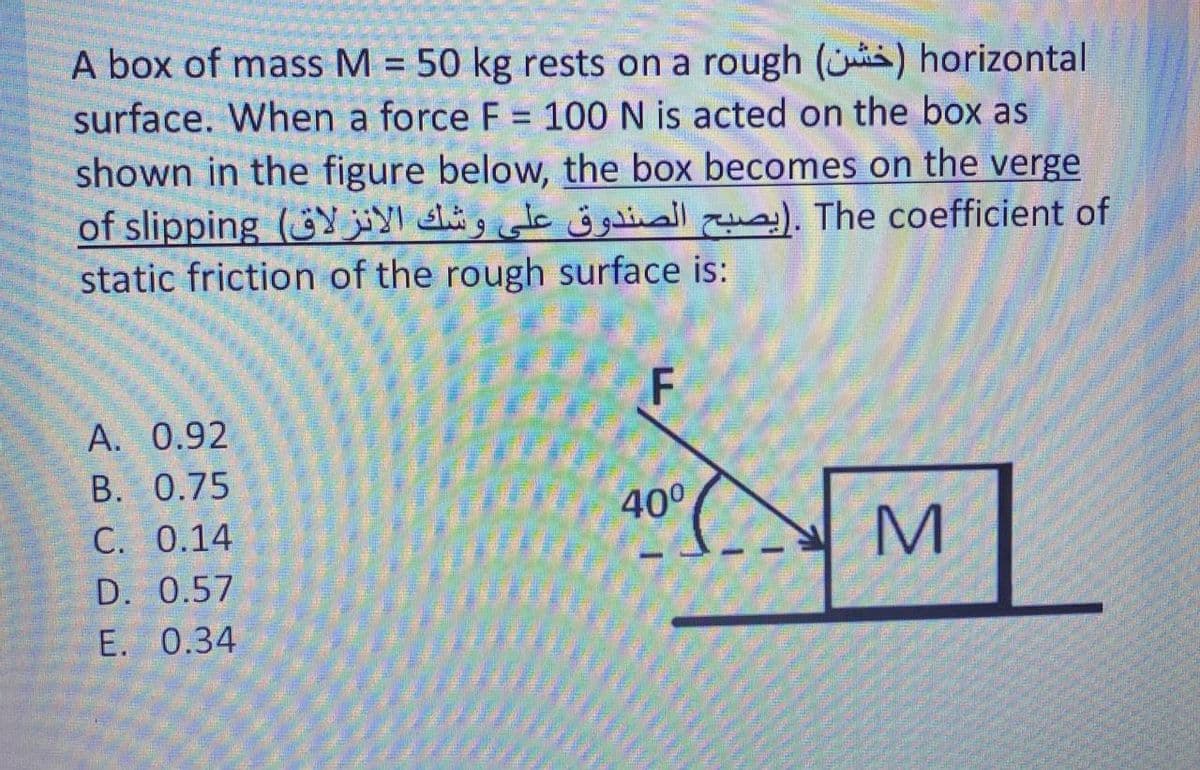 A box of mass M = 50 kg rests on a rough (is) horizontal
surface. When a force F = 100 N is acted on the box as
shown in the figure below, the box becomes on the verge
of slipping (jY hig dc jinall ). The coefficient of
static friction of the rough surface is:
F
А. 0.92
B. 0.75
400
C. 0.14
M
D. 0.57
E. 0.34
