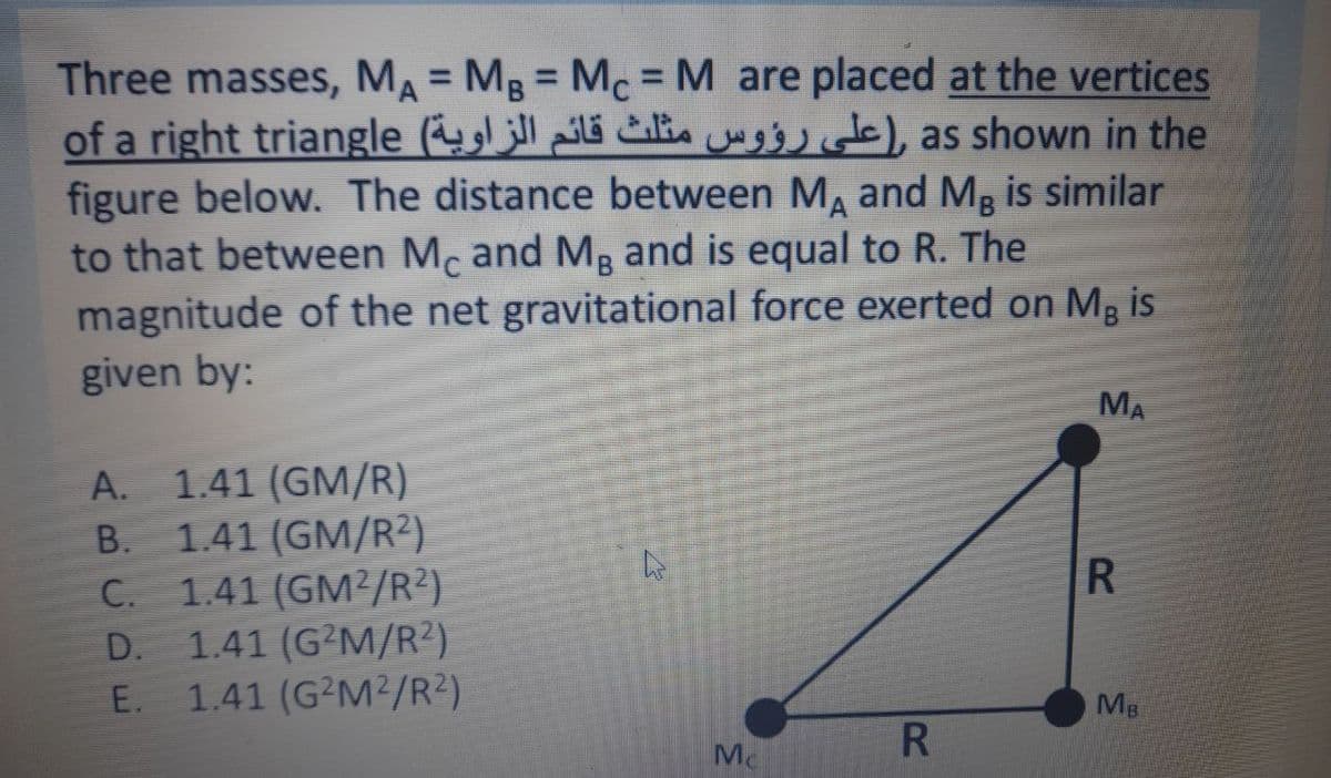 Three masses, MA = MB = Mc = M are placed at the vertices
of a right triangle (l i ), as shown in the
figure below. The distance between M, and Mg is similar
to that between Mc and Mp and is equal to R. The
magnitude of the net gravitational force exerted on Mg is
given by:
%3D
%3D
%3D
MA
1.41 (GM/R)
1.41 (GM/R²)
C. 1.41 (GM2/R?)
1.41 (G²M/R²)
1.41 (G²M²/R²)
А.
В.
R
С.
Mg
R
Mc
ABCD E
