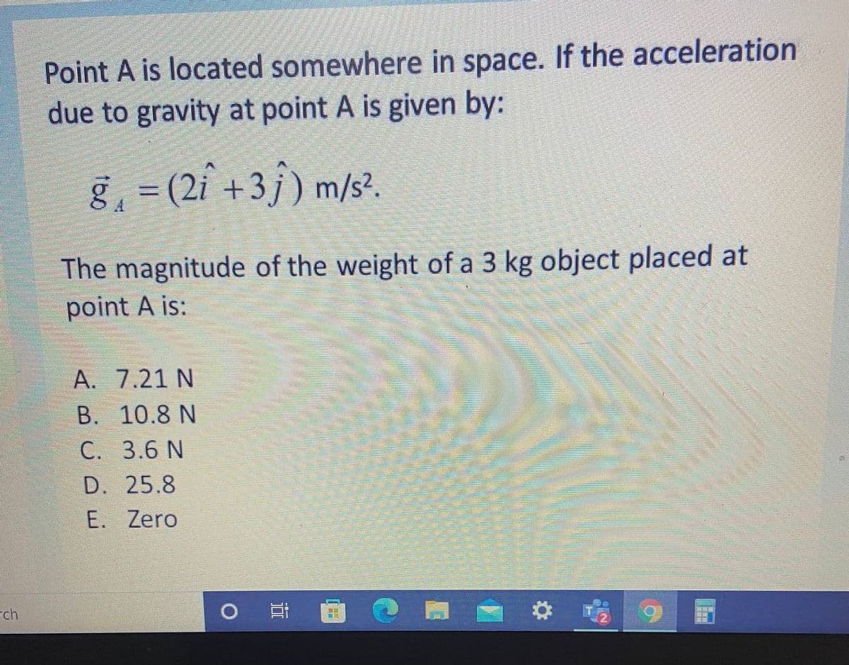 Point A is located somewhere in space. If the acceleration
due to gravity at point A is given by:
g, = (2i +3j) m/s?.
The magnitude of the weight of a 3 kg object placed at
point A is:
A. 7.21 N
B. 10.8 N
C. 3.6 N
D. 25.8
E. Zero
rch
