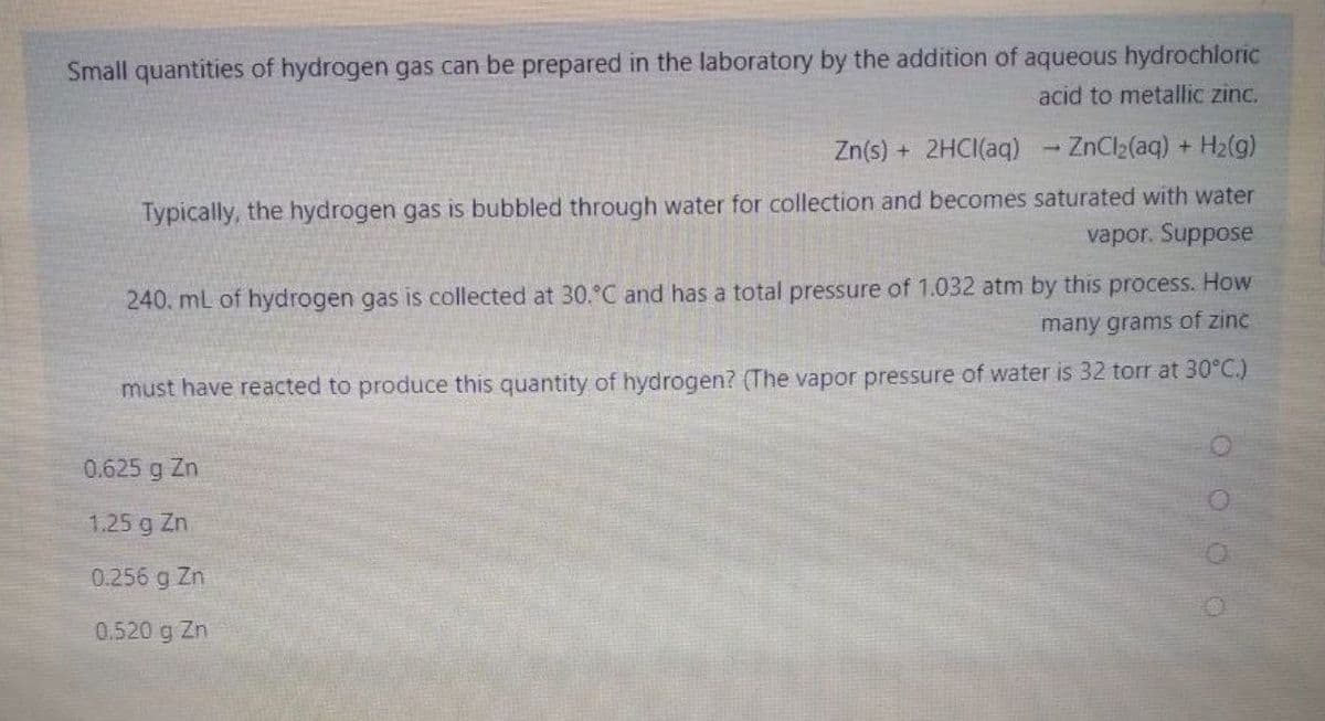 Small quantities of hydrogen gas can be prepared in the laboratory by the addition of aqueous hydrochloric
acid to metallic zinc.
Zn(s) + 2HCI(aq)
- ZnCl2(aq) + H2(g)
Typically, the hydrogen gas is bubbled through water for collection and becomes saturated with water
vapor. Suppose
240. mL of hydrogen gas is collected at 30.°C and has a total pressure of 1.032 atm by this process. How
many grams of zinc
must have reacted to produce this quantity of hydrogen? (The vapor pressure of water is 32 torr at 30°C.)
0.625 g Zn
1.25 g Zn
0.256 g Zn
0.520 g Zn
