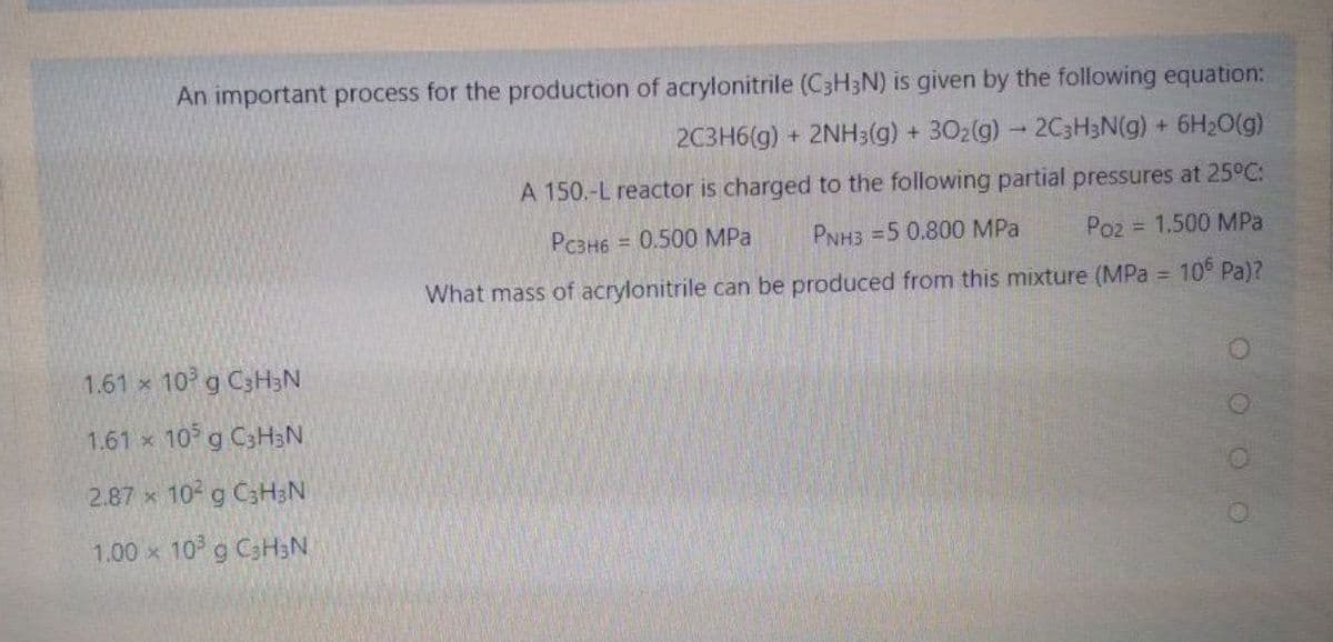 An important process for the production of acrylonitrile (C3H3N) is given by the following equation:
2C3H6(g) + 2NH3(g) + 302(g) - 2C3H3N(g) + 6H20(g)
A 150.-L reactor is charged to the following partial pressures at 25°C:
Pc3H6
= 0.500 MPa
PNH3 =5 0.800 MPa
Poz = 1.500 MPa
What mass of acrylonitrile can be produced from this mixture (MPa = 106 Pa)?
%3D
1.61 x 10 g C3H3N
1.61 x 10 g C3H3N
2.87 x 10 g C3H3N
1.00 x 10 g C3H;N
