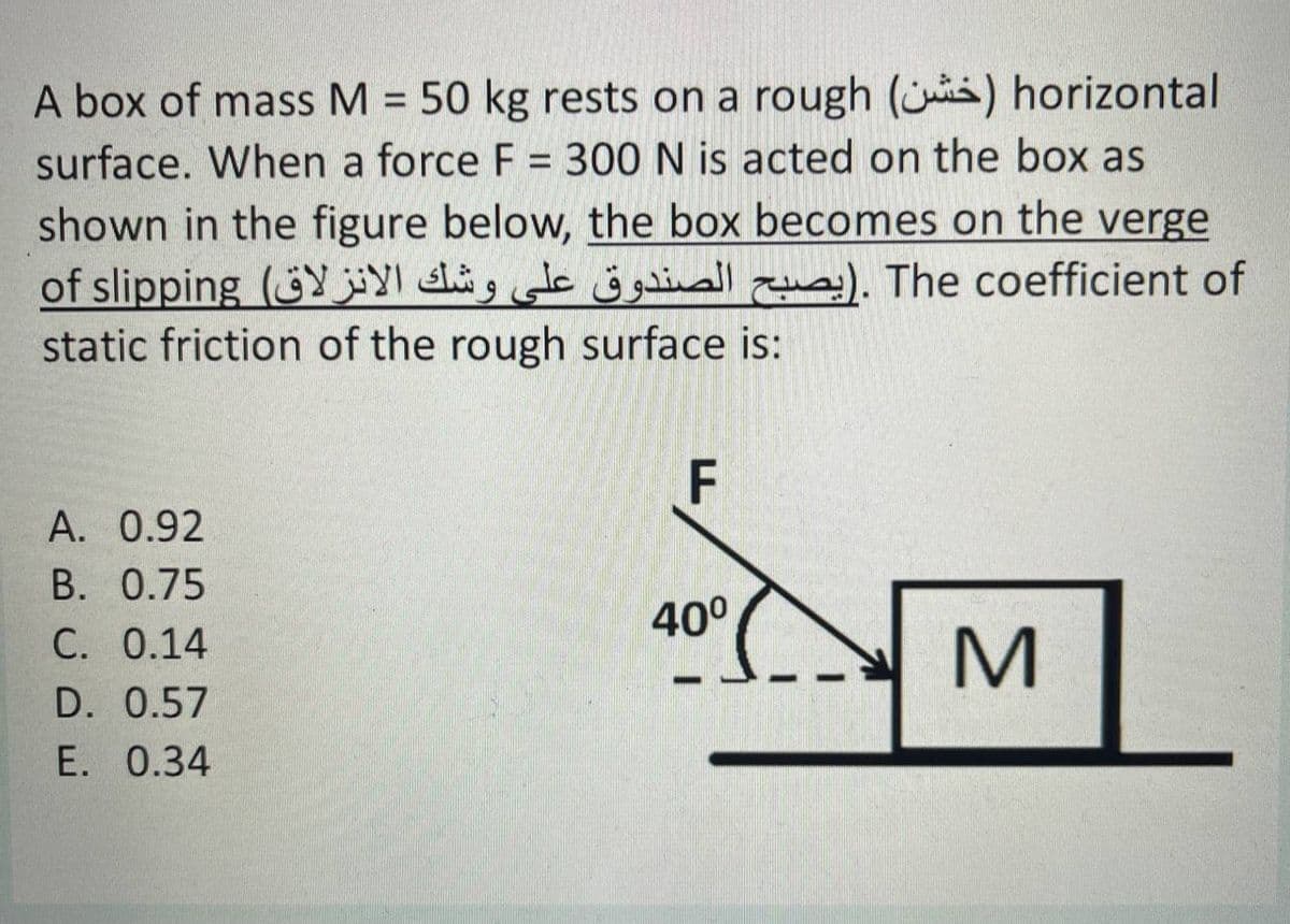 A box of mass M = 50 kg rests on a rough (ji) horizontal
surface. When a force F = 300 N is acted on the box as
%3D
%3D
shown in the figure below, the box becomes on the verge
of slipping (Y alig de j gainall ). The coefficient of
static friction of the rough surface is:
F
A. 0.92
B. 0.75
40°
C. 0.14
D. 0.57
E. 0.34

