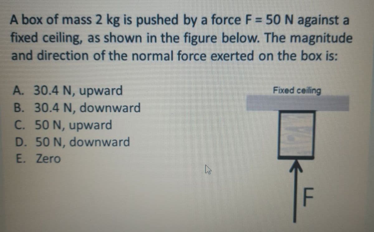 A box of mass 2 kg is pushed by a force F = 50 N against a
fixed ceiling, as shown in the figure below. The magnitude
and direction of the normal force exerted on the box is:
A. 30.4 N, upward
B. 30.4 N, downward
C. 50 N, upward
D. 50 N, downward
Fixed ceiling
E. Zero
