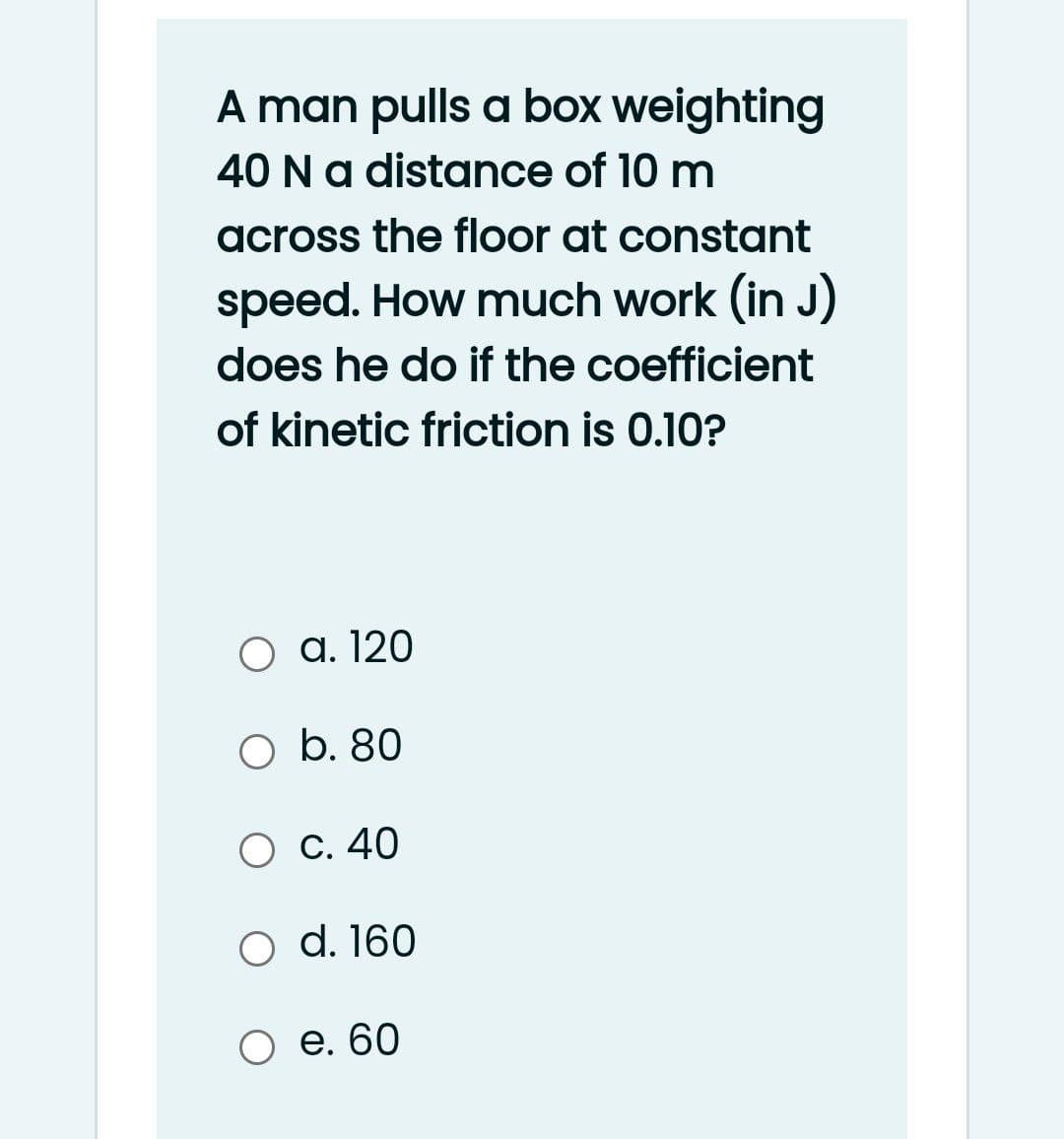 A man pulls a box weighting
40 Na distance of 10 m
across the floor at constant
speed. How much work (in J)
does he do if the coefficient
of kinetic friction is 0.10?
O a. 120
O b. 80
С. 40
d. 160
Ое. 60
