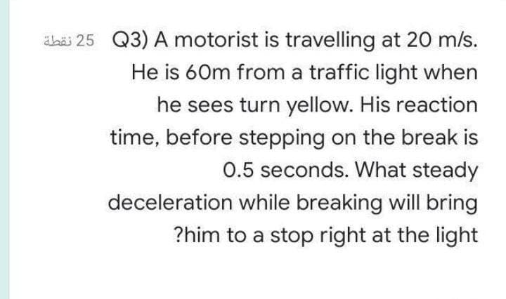 ähäi 25 Q3) A motorist is travelling at 20 m/s.
He is 60m from a traffic light when
he sees turn yellow. His reaction
time, before stepping on the break is
0.5 seconds. What steady
deceleration while breaking will bring
?him to a stop right at the light
