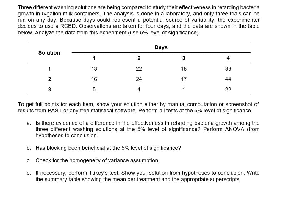 Three different washing solutions are being compared to study their effectiveness in retarding bacteria
growth in 5-gallon milk containers. The analysis is done in a laboratory, and only three trials can be
run on any day. Because days could represent a potential source of variability, the experimenter
decides to use a RCBD. Observations are taken for four days, and the data are shown in the table
below. Analyze the data from this experiment (use 5% level of significance).
Days
Solution
1
2
3
4
1
13
22
18
39
16
24
17
44
3
5
4
1
22
To get full points for each item, show your solution either by manual computation or screenshot of
results from PAST or any free statistical software. Perform all tests at the 5% level of significance.
a. Is there evidence of a difference in the effectiveness in retarding bacteria growth among the
three different washing solutions at the 5% level of significance? Perform ANOVA (from
hypotheses to conclusion.
b. Has blocking been beneficial at the 5% level of significance?
c. Check for the homogeneity of variance assumption.
d. If necessary, perform Tukey's test. Show your solution from hypotheses to conclusion. Write
the summary table showing the mean per treatment and the appropriate superscripts.
