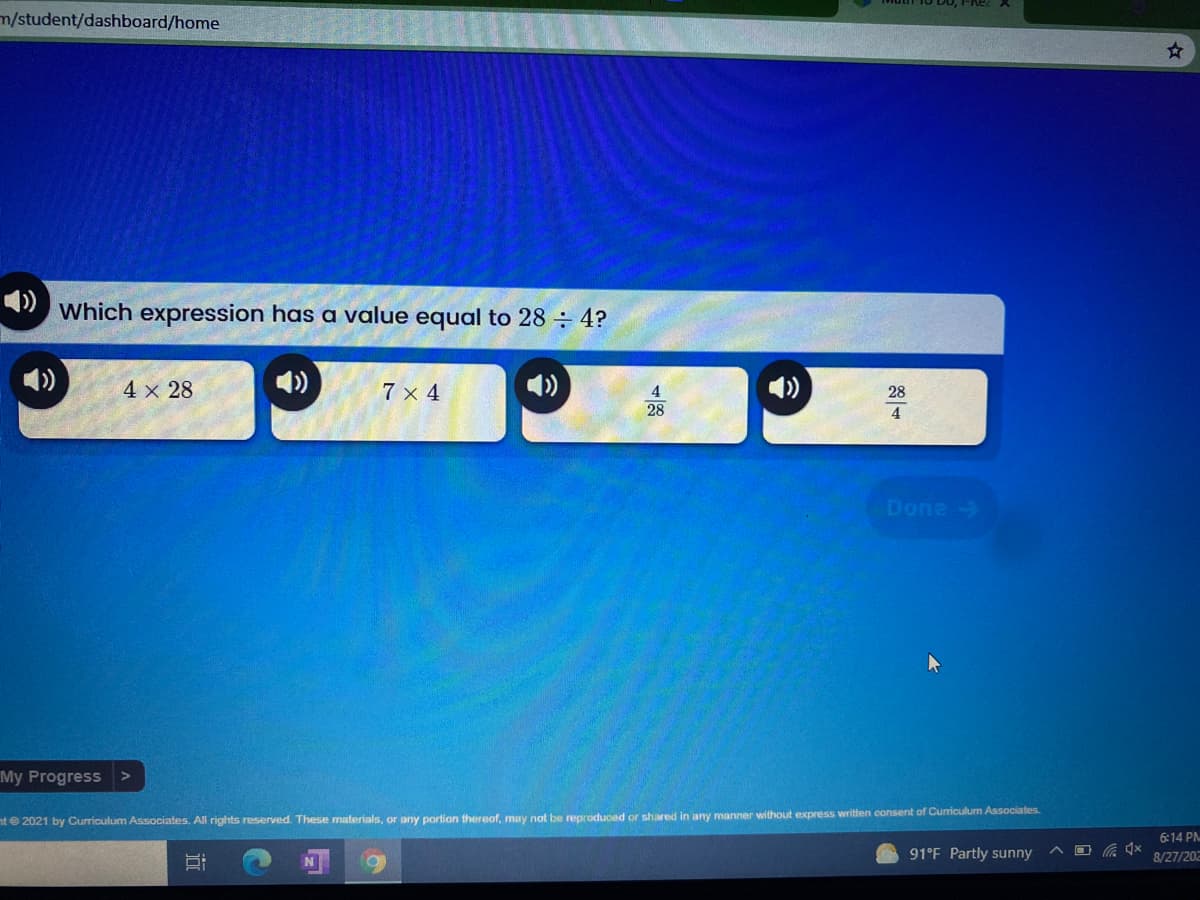 m/student/dashboard/home
Which expression has a value equal to 28 ÷ 4?
)
4 x 28
7 x 4
4.
28
28
4
Done->
My Progress>
nt 2021 by Curriculum Associates. All rights reserved. These materials, or any portion thereof, may not be reproduced or shared in any manner without express written consent of Curriculum Associates.
6:14 PN
91°F Partly sunny
8/27/202
