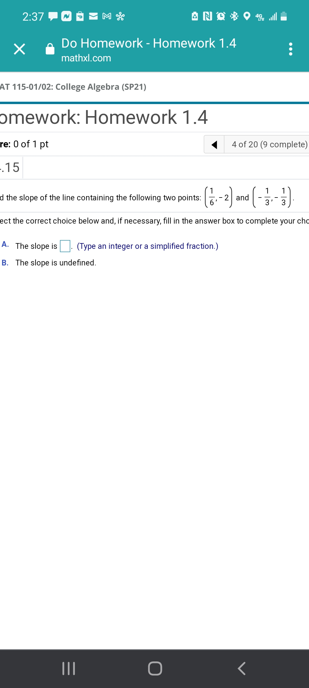 2:37
Do Homework - Homework 1.4
mathxl.com
AT 115-01/02: College Algebra (SP21)
omework: Homework 1.4
re: 0 of 1 pt
4 of 20 (9 complete)
-.15
1
1
d the slope of the line containing the following two points:
and
3
ect the correct choice below and, if necessary, fill in the answer box to complete your cho
A. The slope is
(Type an integer or a simplified fraction.)
B. The slope is undefined.
II
