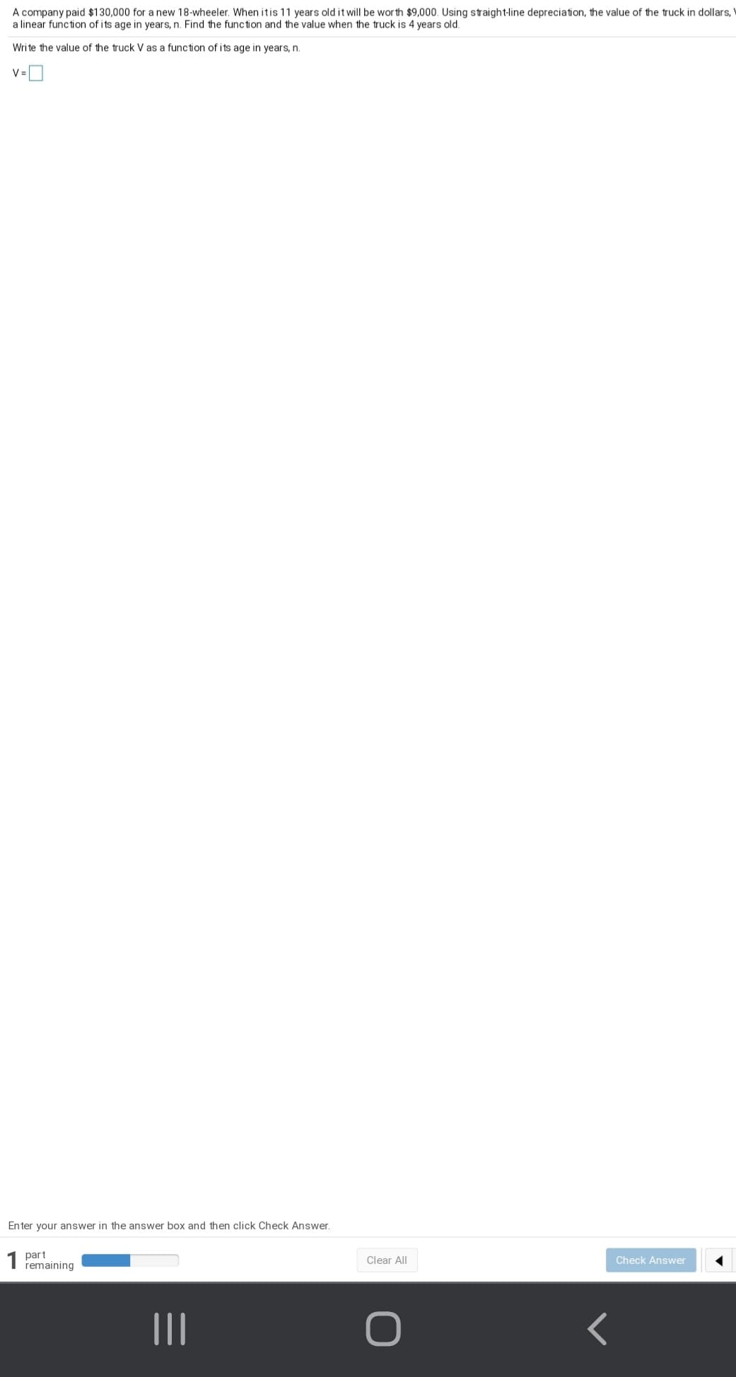 A company paid $130,000 for a new 18-wheeler. When itis 11 years old it will be wor th $9,000. Using straight-line depreciation, the value of the truck in dollars,
a linear function of its age in years, n. Find the function and the value when the truck is 4 years old.
Wri te the value of the truck V as a function of its age in years, n.
V=
Enter your answer in the answer box and then click Check Answer.
1 part
remaining
Clear All
Check Answer
