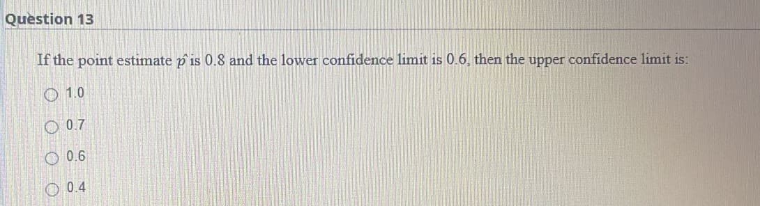 Question 13
If the point estimate p'is 0.8 and the lower confidence limit is 0.6, then the upper confidence limit is:
1.0
0.7
0.6
0.4