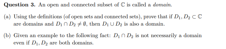 Question 3. An open and connected subset of C is called a domain.
(a) Using the definitions (of open sets and connected sets), prove that if D₁, D₂ C C
are domains and D₁ D₂ ‡ Ø, then D₁ U D₂ is also a domain.
(b) Given an example to the following fact: D₁ D₂ is not necessarily a domain
even if D₁, D2 are both domains.