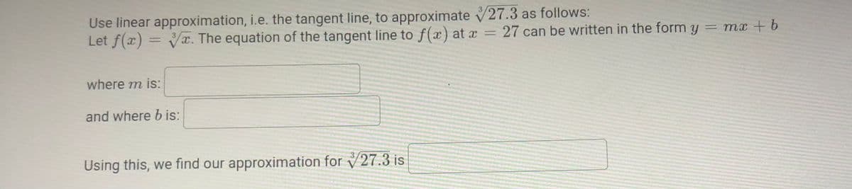 Use linear approximation, i.e. the tangent line, to approximate V27.3 as follows:
Let f(x) = Vx. The equation of the tangent line to f(x) at x = 27 can be written in the form y
= mx + b
where m is:
and where b is:
Using this, we find our approximation for V27.3 is
