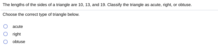 The lengths of the sides of a triangle are 10, 13, and 19. Classify the triangle as acute, right, or obtuse.
Choose the correct type of triangle below.
acute
right
obtuse
